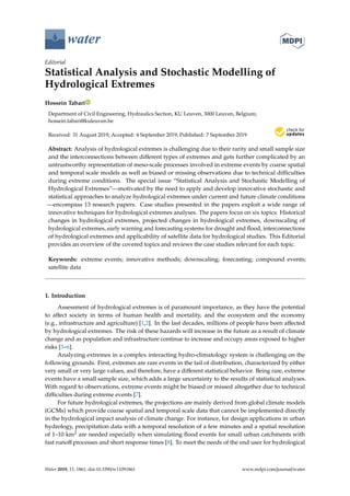 water
Editorial
Statistical Analysis and Stochastic Modelling of
Hydrological Extremes
Hossein Tabari
Department of Civil Engineering, Hydraulics Section, KU Leuven, 3000 Leuven, Belgium;
hossein.tabari@kuleuven.be
Received: 31 August 2019; Accepted: 4 September 2019; Published: 7 September 2019


Abstract: Analysis of hydrological extremes is challenging due to their rarity and small sample size
and the interconnections between different types of extremes and gets further complicated by an
untrustworthy representation of meso-scale processes involved in extreme events by coarse spatial
and temporal scale models as well as biased or missing observations due to technical difficulties
during extreme conditions. The special issue “Statistical Analysis and Stochastic Modelling of
Hydrological Extremes”—motivated by the need to apply and develop innovative stochastic and
statistical approaches to analyze hydrological extremes under current and future climate conditions
—encompass 13 research papers. Case studies presented in the papers exploit a wide range of
innovative techniques for hydrological extremes analyses. The papers focus on six topics: Historical
changes in hydrological extremes, projected changes in hydrological extremes, downscaling of
hydrological extremes, early warning and forecasting systems for drought and flood, interconnections
of hydrological extremes and applicability of satellite data for hydrological studies. This Editorial
provides an overview of the covered topics and reviews the case studies relevant for each topic.
Keywords: extreme events; innovative methods; downscaling; forecasting; compound events;
satellite data
1. Introduction
Assessment of hydrological extremes is of paramount importance, as they have the potential
to affect society in terms of human health and mortality, and the ecosystem and the economy
(e.g., infrastructure and agriculture) [1,2]. In the last decades, millions of people have been affected
by hydrological extremes. The risk of these hazards will increase in the future as a result of climate
change and as population and infrastructure continue to increase and occupy areas exposed to higher
risks [3–6].
Analyzing extremes in a complex interacting hydro-climatology system is challenging on the
following grounds. First, extremes are rare events in the tail of distribution, characterized by either
very small or very large values, and therefore, have a different statistical behavior. Being rare, extreme
events have a small sample size, which adds a large uncertainty to the results of statistical analyses.
With regard to observations, extreme events might be biased or missed altogether due to technical
difficulties during extreme events [7].
For future hydrological extremes, the projections are mainly derived from global climate models
(GCMs) which provide coarse spatial and temporal scale data that cannot be implemented directly
in the hydrological impact analysis of climate change. For instance, for design applications in urban
hydrology, precipitation data with a temporal resolution of a few minutes and a spatial resolution
of 1–10 km2 are needed especially when simulating flood events for small urban catchments with
fast runoff processes and short response times [8]. To meet the needs of the end user for hydrological
Water 2019, 11, 1861; doi:10.3390/w11091861 www.mdpi.com/journal/water
 