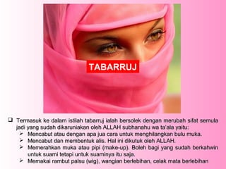 TABARRUJ




 Termasuk ke dalam istilah tabarruj ialah bersolek dengan merubah sifat semula
  jadi yang sudah dikaruniakan oleh ALLAH subhanahu wa ta’ala yaitu:
     Mencabut atau dengan apa jua cara untuk menghilangkan bulu muka.
     Mencabut dan membentuk alis. Hal ini dikutuk oleh ALLAH.
     Memerahkan muka atau pipi (make-up). Boleh bagi yang sudah berkahwin
       untuk suami tetapi untuk suaminya itu saja.
     Memakai rambut palsu (wig), wangian berlebihan, celak mata berlebihan
 