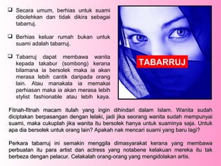  Secara umum, berhias untuk suami
  dibolehkan dan tidak dikira sebagai
  tabarruj.

 Berhias keluar rumah bukan untuk
  suami adalah tabarruj.

 Tabarruj dapat membawa wanita
  kepada takabur (sombong) kerana                TABARRUJ
  bilamana ia bersolek maka ia akan
  merasa lebih cantik daripada orang
  lain. Atau manakala ia memakai
  perhiasan maka ia akan merasa lebih
  stylist fashionable atau lebih kaya.

Fitnah-fitnah macam itulah yang ingin dihindari dalam Islam. Wanita sudah
diciptakan berpasangan dengan lelaki, jadi jika seorang wanita sudah mempunyai
suami, maka cukuplah jika wanita itu bersolek hanya untuk suaminya saja. Untuk
apa dia bersolek untuk orang lain? Apakah nak mencari suami yang baru lagi?

Perkara tabarruj ini semakin menggila dimasyarakat kerana yang membawa
perbuatan itu para artist dan actress yang notabene kelakuan mereka itu tak
berbeza dengan pelacur. Celakalah orang-orang yang mengidolakan artis.
 