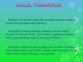 Perbuatan Rasulullah yang telah membagi-bagikan potongan 
rambut dan potongan kuku-kukunya. 
Rasulullah membagi-bagikan rambutnya, ketika beliau 
bercukur di saat haji Wida’, haji terakhir yang beliau lakukan. 
Beliau juga membagi-bagikan potongan kukunya. 
Pembagian rambut ini diriwayatkan oleh al-Imam al-Bukhari 
dan al-Imam Muslim dari hadits sahabat Anas ibn Malik. Dalam 
lafazh riwayat Imam Muslim, Anas berkata: 
 