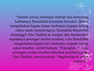 “Setelah selesai melempar Jumrah dan memotong 
kurbannya, Rasulullah kemudian bercukur. Beliau 
mengulurkan bagian kanan rambutnya kepada tukang 
cukur untuk memotongnya. Kemudian Rasulullah 
memanggil Abu Thalhah al-Anshari dan memberikan 
kepadanya potongan rambut tersebut. Lalu Rasulullah 
mengulurkan bagian kiri rambutnya kepada tukang 
cukur tersebut, sambil berkata: “Potonglah..!”. Lalu 
potongan rambut tersebut diberikan kembali kepada 
Abu Thalhah, seraya berkata: “Bagikanlah di antara 
manusia”. 
 