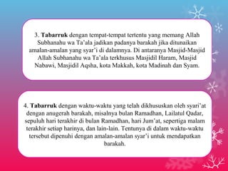 3. Tabarruk dengan tempat-tempat tertentu yang memang Allah 
Subhanahu wa Ta’ala jadikan padanya barakah jika ditunaikan 
amalan-amalan yang syar’i di dalamnya. Di antaranya Masjid-Masjid 
Allah Subhanahu wa Ta’ala terkhusus Masjidil Haram, Masjid 
Nabawi, Masjidil Aqsha, kota Makkah, kota Madinah dan Syam. 
4. Tabarruk dengan waktu-waktu yang telah dikhususkan oleh syari’at 
dengan anugerah barakah, misalnya bulan Ramadhan, Lailatul Qadar, 
sepuluh hari terakhir di bulan Ramadhan, hari Jum’at, sepertiga malam 
terakhir setiap harinya, dan lain-lain. Tentunya di dalam waktu-waktu 
tersebut dipenuhi dengan amalan-amalan syar’i untuk mendapatkan 
barakah. 
 