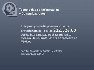 Tecnologías de Información
y Comunicaciones



 El ingreso promedio ponderado de un
 profesionista de TI es de $22,526.00
 pesos. Esta cantidad es el salario bruto
 mensual de un profesionista de software en
 México.


 Fuente: Encuesta de Sueldos y Salarios
 Software Guru (2010)
 