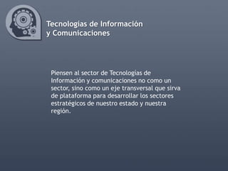 Tecnologías de Información
y Comunicaciones




 Piensen al sector de Tecnologías de
 Información y comunicaciones no como un
 sector, sino como un eje transversal que sirva
 de plataforma para desarrollar los sectores
 estratégicos de nuestro estado y nuestra
 región.
 
