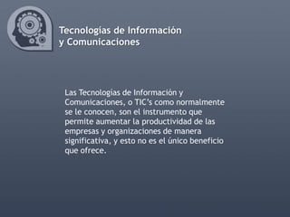 Tecnologías de Información
y Comunicaciones




 Las Tecnologías de Información y
 Comunicaciones, o TIC’s como normalmente
 se le conocen, son el instrumento que
 permite aumentar la productividad de las
 empresas y organizaciones de manera
 significativa, y esto no es el único beneficio
 que ofrece.
 