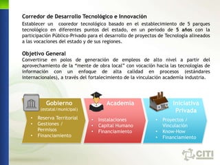 Corredor de Desarrollo Tecnológico e Innovación
Establecer un cooredor tecnológico basado en el establecimiento de 5 parques
tecnológico en diferentes puntos del estado, en un periodo de 5 años con la
participación Público-Privado para el desarrollo de proyectos de Tecnología alineados
a las vocaciones del estado y de sus regiones.

Objetivo General
Convertirse en polos de generación de empleos de alto nivel a partir del
aprovechamiento de la “mente de obra local” con vocación hacia las tecnologías de
información con un enfoque de alta calidad en procesos (estándares
internacionales), a través del fortalecimiento de la vinculación academía industria.




          Gobierno                    Academia                      Iniciativa
        (estatal/municipal)                                          Privada
   •   Reserva Territorial     •   Instalaciones            •   Proyectos /
   •   Gestiones /             •   Capital Humano               Vinculación
       Permisos                •   Financiamiento           •   Know-How
   •   Financiamiento                                       •   Financiamiento
 