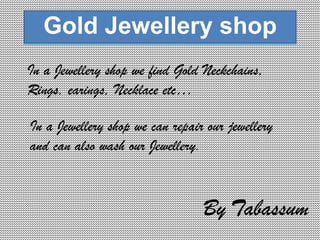 Gold Jewellery shop
In a Jewellery shop we find Gold Neckchains,
Rings, earings, Necklace etc…

In a Jewellery shop we can repair our jewellery
and can also wash our Jewellery.



                                 By Tabassum
 