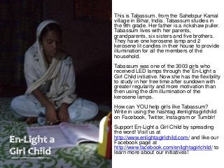 This is Tabassum, from the Sahebpur Kamal
village in Bihar, India. Tabassum studies in
the 9th grade. Her father is a rickshaw puller.
Tabassum lives with her parents,
grandparents, six sisters and five brothers.
They have one kerosene lamp and 2
kerosene lit candles in their house to provide
illumination for all the members of the
household.
Tabassum was one of the 3003 girls who
received LED lamps through the En-Light a
Girl Child initiative. Now she has the flexibility
to study in her free time after sundown with
greater regularity and more motivation than
then using the dim illumination of the
kerosene lamps.
How can YOU help girls like Tabassum?
Write in using the hashtag #enlightagirlchild
on Facebook, Twitter, Instagram or Tumblr!
Support En-Light a Girl Child by spreading
the word! Visit us at
http://www.enlightagirlchild.com/ and like our
Facebook page at
http://www.facebook.com/enlightagirlchild/ to
learn more about our initiatives!
 