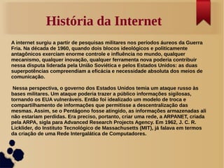 História da Internet 
A internet surgiu a partir de pesquisas militares nos períodos áureos da Guerra 
Fria. Na década de 1960, quando dois blocos ideológicos e politicamente 
antagônicos exerciam enorme controle e influência no mundo, qualquer 
mecanismo, qualquer inovação, qualquer ferramenta nova poderia contribuir 
nessa disputa liderada pela União Soviética e pelos Estados Unidos: as duas 
superpotências compreendiam a eficácia e necessidade absoluta dos meios de 
comunicação. 
Nessa perspectiva, o governo dos Estados Unidos temia um ataque russo às 
bases militares. Um ataque poderia trazer a público informações sigilosas, 
tornando os EUA vulneráveis. Então foi idealizado um modelo de troca e 
compartilhamento de informações que permitisse a descentralização das 
mesmas. Assim, se o Pentágono fosse atingido, as informações armazenadas ali 
não estariam perdidas. Era preciso, portanto, criar uma rede, a ARPANET, criada 
pela ARPA, sigla para Advanced Research Projects Agency. Em 1962, J. C. R. 
Licklider, do Instituto Tecnológico de Massachusetts (MIT), já falava em termos 
da criação de uma Rede Intergalática de Computadores. 
 