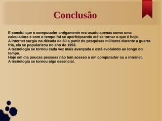 Conclusão 
E conclui que o computador antigamente era usado apenas como uma 
calculadora e com o tempo foi se aperfeiçoando até se tornar o que é hoje. 
A internet surgiu na década de 60 a partir de pesquisas militares durante a guerra 
fria, ela se popularizou no ano de 1993. 
A tecnologia se tornou cada vez mais avançada e está evoluindo ao longo do 
tempo. 
Hoje em dia poucas pessoas não tem acesso a um computador ou a internet. 
A tecnologia se tornou algo essencial. 
 