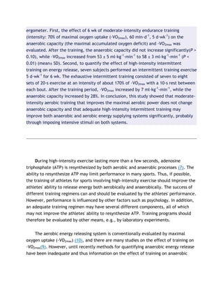 ergometer. First, the effect of 6 wk of moderate-intensity endurance training
(intensity: 70% of maximal oxygen uptake (·VO2max), 60 min·d-1
, 5 d·wk-1
) on the
anaerobic capacity (the maximal accumulated oxygen deficit) and ·VO2max was
evaluated. After the training, the anaerobic capacity did not increase significantly(P >
0.10), while ·VO2max increased from 53 ± 5 ml·kg-1
·min-1
to 58 ± 3 ml·kg-1
·min-1
(P <
0.01) (mean± SD). Second, to quantify the effect of high-intensity intermittent
training on energy release, seven subjects performed an intermittent training exercise
5 d·wk-1
for 6 wk. The exhaustive intermittent training consisted of seven to eight
sets of 20-s exercise at an intensity of about 170% of ·VO2max with a 10-s rest between
each bout. After the training period, ·VO2max increased by 7 ml·kg-1
·min-1
, while the
anaerobic capacity increased by 28%. In conclusion, this study showed that moderate-
intensity aerobic training that improves the maximal aerobic power does not change
anaerobic capacity and that adequate high-intensity intermittent training may
improve both anaerobic and aerobic energy supplying systems significantly, probably
through imposing intensive stimuli on both systems.
During high-intensity exercise lasting more than a few seconds, adenosine
triphosphate (ATP) is resynthesized by both aerobic and anaerobic processes (7). The
ability to resynthesize ATP may limit performance in many sports. Thus, if possible,
the training of athletes for sports involving high-intensity exercise should improve the
athletes' ability to release energy both aerobically and anaerobically. The success of
different training regimens can and should be evaluated by the athletes' performance.
However, performance is influenced by other factors such as psychology. In addition,
an adequate training regimen may have several different components, all of which
may not improve the athletes' ability to resynthesize ATP. Training programs should
therefore be evaluated by other means, e.g., by laboratory experiments.
The aerobic energy releasing system is conventionally evaluated by maximal
oxygen uptake (·VO2max) (10), and there are many studies on the effect of training on
·VO2max(9). However, until recently methods for quantifying anaerobic energy release
have been inadequate and thus information on the effect of training on anaerobic
 