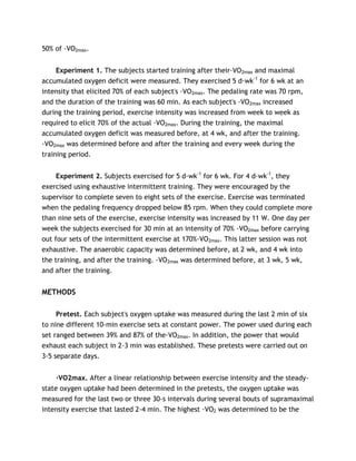 50% of ·VO2max.
Experiment 1. The subjects started training after their·VO2max and maximal
accumulated oxygen deficit were measured. They exercised 5 d·wk-1
for 6 wk at an
intensity that elicited 70% of each subject's ·VO2max. The pedaling rate was 70 rpm,
and the duration of the training was 60 min. As each subject's ·VO2max increased
during the training period, exercise intensity was increased from week to week as
required to elicit 70% of the actual ·VO2max. During the training, the maximal
accumulated oxygen deficit was measured before, at 4 wk, and after the training.
·VO2max was determined before and after the training and every week during the
training period.
Experiment 2. Subjects exercised for 5 d·wk-1
for 6 wk. For 4 d·wk-1
, they
exercised using exhaustive intermittent training. They were encouraged by the
supervisor to complete seven to eight sets of the exercise. Exercise was terminated
when the pedaling frequency dropped below 85 rpm. When they could complete more
than nine sets of the exercise, exercise intensity was increased by 11 W. One day per
week the subjects exercised for 30 min at an intensity of 70% ·VO2max before carrying
out four sets of the intermittent exercise at 170%·VO2max. This latter session was not
exhaustive. The anaerobic capacity was determined before, at 2 wk, and 4 wk into
the training, and after the training. ·VO2max was determined before, at 3 wk, 5 wk,
and after the training.
METHODS
Pretest. Each subject's oxygen uptake was measured during the last 2 min of six
to nine different 10-min exercise sets at constant power. The power used during each
set ranged between 39% and 87% of the·VO2max. In addition, the power that would
exhaust each subject in 2-3 min was established. These pretests were carried out on
3-5 separate days.
·VO2max. After a linear relationship between exercise intensity and the steady-
state oxygen uptake had been determined in the pretests, the oxygen uptake was
measured for the last two or three 30-s intervals during several bouts of supramaximal
intensity exercise that lasted 2-4 min. The highest ·VO2 was determined to be the
 