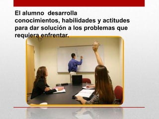 El alumno desarrolla
conocimientos, habilidades y actitudes
para dar solución a los problemas que
requiera enfrentar.

 