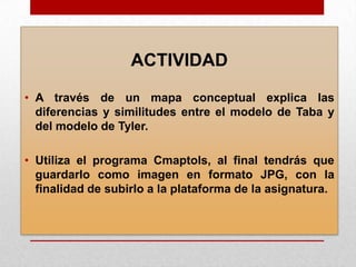 ACTIVIDAD
• A través de un mapa conceptual explica las
diferencias y similitudes entre el modelo de Taba y
del modelo de Tyler.
• Utiliza el programa Cmaptols, al final tendrás que
guardarlo como imagen en formato JPG, con la
finalidad de subirlo a la plataforma de la asignatura.

 