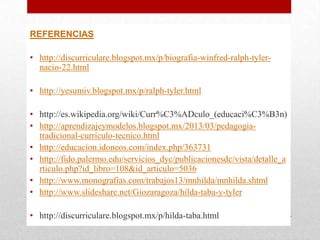 REFERENCIAS
• http://discurriculare.blogspot.mx/p/biografia-winfred-ralph-tylernacio-22.html
• http://yesumiv.blogspot.mx/p/ralph-tyler.html
• http://es.wikipedia.org/wiki/Curr%C3%ADculo_(educaci%C3%B3n)
• http://aprendizajeymodelos.blogspot.mx/2013/03/pedagogiatradicional-curriculo-tecnico.html
• http://educacion.idoneos.com/index.php/363731
• http://fido.palermo.edu/servicios_dyc/publicacionesdc/vista/detalle_a
rticulo.php?id_libro=108&id_articulo=5036
• http://www.monografias.com/trabajos13/mnhilda/mnhilda.shtml
• http://www.slideshare.net/Giozaragoza/hilda-taba-y-tyler
• http://discurriculare.blogspot.mx/p/hilda-taba.html

 