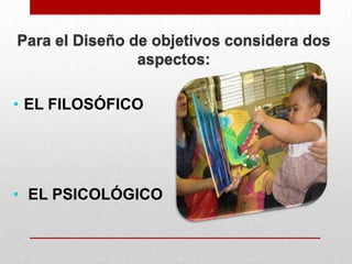 Para el Diseño de objetivos considera dos
aspectos:
• EL FILOSÓFICO

• EL PSICOLÓGICO

 