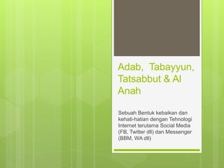 Adab, Tabayyun,
Tatsabbut & Al
Anah
Sebuah Bentuk kebaikan dan
kehati-hatian dengan Tehnologi
Internet terutama Social Media
(FB, Twitter dll) dan Messenger
(BBM, WA dll)
 