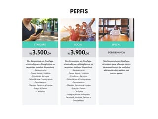 - Apresentação
- Quem Somos / História
- Produtos e Serviços
- Calendários e Cronogramas
- Depoimentos
- Clientes, Parceiros e Equipe
- P- Preços e Planos
- Cardápios
- Integração com Instagram,
Facebook, Youtube, Twitter e
Google Maps
Muita coisa foi feita antes de chegarmos até você.
Estudamos sua área de atuação e seu negócio e temos
certeza que temos uma proposta interessante.
Projetos personalizados elaborados por uma talentosa
equipe de estrategistas, designers e desenvolvedores.
SOB DEMANDA
SPECIAL
R$3.900,00
SOCIAL
R$3.500,00
STANDARD
 