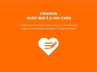 Todos estão procurando por produtos e serviços online.
E a sua empresa, está conectada com os clientes?
- Apresentação
- Quem Somos / História
- Produtos e Serviços
- Calendários e Cronogramas
- Depoimentos
- Clientes, Parceiros e Equipe
- P- Preços e Planos
- Cardápios
- Integração com Instagram,
Facebook, Youtube, Twitter e
Google Maps
Muita coisa foi feita antes de chegarmos até você.
Estudamos sua área de atuação e seu negócio e temos
certeza que temos uma proposta interessante.
Projetos personalizados elaborados por uma talentosa
equipe de estrategistas, designers e desenvolvedores.
 