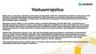 Tämä esitys on yleisesitys. Sijoittajaa kehotetaan perehtymään tarkemmin materiaalissa esitettyyn aiheeseen ja siitä
laadittuun yksityiskohtaisempaan dokumentaatioon. Tämä yleisesitys on tarkoitettu ainoastaan vastaanottajan
yksityiseen käyttöön. Materiaalin muokkaaminen, levittäminen ja kaupallinen hyödyntäminen ilman Nordnet Bank
AB:n kirjallista lupaa on kielletty.
Esitykseen kerätyt tiedot on voitu hankkia useista eri julkisista lähteistä. Nordnet Bank AB:n pyrkimyksenä on
käyttää luotettavaa ja kattavaa tietoa, mutta tämä ei sulje pois mahdollisuutta siitä, että tiedoissa ei voisi esiintyä
virheitä. Nordnet Bank AB ja sen palveluksessa oleva henkilökunta eivät vastaa vahingoista, jotka aiheutuvat tässä
esityksessä esiintyvien tietojen käytöstä tai näiden tietojen perusteella tehtävien sijoituspäätösten taloudellisesta
tuloksesta.
Mikään tässä esityksessä esitetty ei ole, eikä sitä tule käsittää sijoitussuositukseksi, tarjoukseksi tai kehotukseksi
ostaa tai myydä rahoitusvälineitä. Sijoittajan tulee sijoituspäätöksiä tehdessään perustaa päätöksensä omaan
tutkimukseensa, arvioonsa rahoitusvälineen arvoon vaikuttavista seikoista ja ottaa huomioon omat tavoitteensa,
taloudellinen tilanteensa sekä tarvittaessa käytettävä neuvonantajia. Sijoitustoimintaan liittyy aina riskejä.
Sijoittajan tulee myös ymmärtää, että historiallinen kehitys ei ole tae tulevasta.
Tässä yleisesityksessä esitetyn tiedon sisältö voi muuttua milloin tahansa. Nordnet Bank AB ei sitoudu ilmoittamaan
mahdollisista materiaalin sisällön muutoksista.
Vastuunrajoitus
 