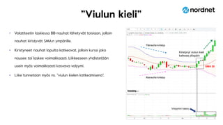 ”Viulun kieli”
• Volatiteetin laskiessa BB-nauhat lähetyvät toisiaan, jolloin
nauhat kiristyvät SMA:n ympärille.
• Kiristyneet nauhat lopulta katkeavat, jolloin kurssi joko
nousee tai laskee voimakkaasti. Liikkeeseen yhdistetään
usein myös voimakkaasti kasvava volyymi.
• Liike tunnetaan myös ns. ”viulun kielen katkeamisena”.
Volyymin kasvu
Ylänauha kiristyy
Alanauha kiristyy
Kiristynyt viulun kieli
katkeaa ylöspäin
SMA 20
 
