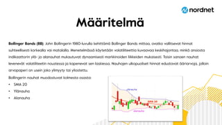 Määritelmä
Bollinger Bands (BB): John Bollingerin 1980-luvulla kehittämä Bollinger Bands mittaa, ovatko vallitsevat hinnat
suhteellisesti korkealla vai matalalla. Menetelmässä käytetään volatiliteettia kuvaavaa keskihajontaa, minkä ansiosta
indikaattorin ylä- ja alanauhat mukautuvat dynaamisesti markkinoiden liikkeiden mukaisesti. Toisin sanoen nauhat
levenevät volatiliteetin noustessa ja kapenevat sen laskiessa. Nauhojen ulkopuoliset hinnat edustavat ääriarvoja, jolloin
arvopaperi on usein joko ylimyyty tai yliostettu.
Bollingerin nauhat muodostuvat kolmesta osasta:
• SMA 20
• Ylänauha
• Alanauha
 