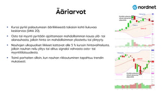 Ääriarvot
 Kurssi pyrkii palautumaan ääriliikkeestä takaisin kohti liukuvaa
keskiarvoa (SMA 20).
 Osto tai myynti pyritään ajoittamaan mahdollisimman kauas ylä- tai
alanauhasta, jolloin hinta on mahdollisimman yliostettu tai ylimyyty.
 Nauhojen ulkopuoliset liikkeet kattavat alle 5 % kurssin hintavaihtelusta,
jolloin nauhan reilu ylitys tai alitus signaloi vahvasta osto- tai
myyntitilaisuudesta.
 Toimii parhaiten silloin, kun nauhan rikkoutuminen tapahtuu trendin
mukaisesti.
9
SMA20
Kynttilä sulkeutuu
reilusti alanauhan
alapuolelle
Kynttilä sulkeutuu
reilusti ylänauhan
yläpuolelle
SMA 20
EMA 9
Ylänauha
Alanauha
Alanauha
Ylänauha
 