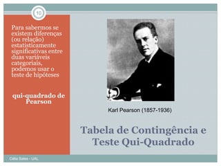 10


 Para sabermos se
 existem diferenças
 (ou relação)
 estatisticamente
 significativas entre
 duas variáveis
 categoriais,
 podemos usar o
 teste de hipóteses


 qui-quadrado de
     Pearson
                             Karl Pearson (1857-1936)


                        Tabela de Contingência e
                          Teste Qui-Quadrado
Célia Sales - UAL
 