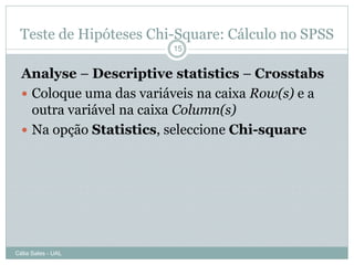 Teste de Hipóteses Chi-Square: Cálculo no SPSS
                         15


  Analyse – Descriptive statistics – Crosstabs
   Coloque uma das variáveis na caixa Row(s) e a
    outra variável na caixa Column(s)
   Na opção Statistics, seleccione Chi-square




Célia Sales - UAL
 