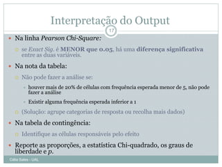 Interpretação do Output
                                              17
 Na linha Pearson Chi-Square:
      se Exact Sig. é MENOR que 0.05, há uma diferença significativa
       entre as duas variáveis.
 Na nota da tabela:
      Não pode fazer a análise se:
          houver mais de 20% de células com frequência esperada menor de 5, não pode
           fazer a análise
          Existir alguma frequência esperada inferior a 1
      (Solução: agrupe categorias de resposta ou recolha mais dados)
 Na tabela de contingência:
      Identifique as células responsáveis pelo efeito
 Reporte as proporções, a estatística Chi-quadrado, os graus de
   liberdade e p.
Célia Sales - UAL
 