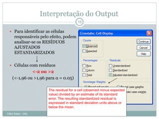 Interpretação do Output
                                         18

   Para identificar as células
      responsáveis pelo efeito, podem
      analisar-se os RESÍDUOS
      AJUSTADOS
      ESTANDARIZADOS

   Células com resíduos
              <-2 ou >2
    (<-1,96 ou >1,96 para α = 0.05)

                       The residual for a cell (observed minus expected
                       value) divided by an estimate of its standard
                       error. The resulting standardized residual is
                       expressed in standard deviation units above or
                       below the mean.
Célia Sales - UAL
 