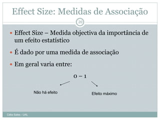 Effect Size: Medidas de Associação
                                     20


   Effect Size – Medida objectiva da importância de
      um efeito estatístico
   É dado por uma medida de associação

   Em geral varia entre:

                                    0–1

                    Não há efeito         Efeito máximo




Célia Sales - UAL
 