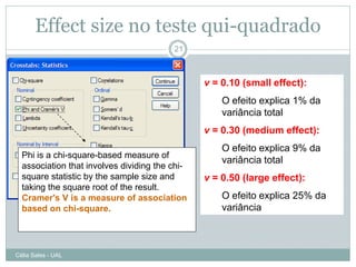 Effect size no teste qui-quadrado
                                         21



                                                v = 0.10 (small effect):
                                                    O efeito explica 1% da
                                                    variância total
                                                v = 0.30 (medium effect):
                                                    O efeito explica 9% da
  Phi is a chi-square-based measure of
                                                    variância total
  association that involves dividing the chi-
  square statistic by the sample size and       v = 0.50 (large effect):
  taking the square root of the result.
  Cramer's V is a measure of association            O efeito explica 25% da
  based on chi-square.                              variância



Célia Sales - UAL
 