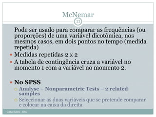 McNemar
                              23

    Pode ser usado para comparar as frequências (ou
    proporções) de uma variável dicotómica, nos
    mesmos casos, em dois pontos no tempo (medida
    repetida)
   Medidas repetidas 2 x 2
   A tabela de contingência cruza a variável no
    momento 1 com a variável no momento 2.

   No SPSS
     Analyse – Nonparametric Tests – 2 related
      samples
     Seleccionar as duas variáveis que se pretende comparar
      e colocar na caixa da direita
Célia Sales - UAL
 
