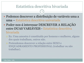 Estatística descritiva bivariada
                                   3

 Podemos descrever a distribuição de variáveis uma a
  uma – Estatística descritiva univariada
 Poder-nos-á interessar DESCREVER A RELAÇÃO
  entre DUAS VARIÁVEIS - Estatística descritiva
  bivariada
      Ex: Uma amostra é constituída por homens e mulheres, alguns
       dos quais trabalham, outros não.
      Pretendemos descrever a relação entre SEXO e
       ENQUADRAMENTO PROFISSIONAL (trabalhar ou não
       trabalhar).



Célia Sales - UAL
 