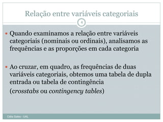 Relação entre variáveis categoriais
                               4


 Quando examinamos a relação entre variáveis
  categoriais (nominais ou ordinais), analisamos as
  frequências e as proporções em cada categoria

 Ao cruzar, em quadro, as frequências de duas
  variáveis categoriais, obtemos uma tabela de dupla
  entrada ou tabela de contingência
  (crosstabs ou contingency tables)


Célia Sales - UAL
 