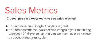 C-Level people always want to see sales metrics!
● For ecommerce - Google Analytics is great.
● For non ecommerce - you need to integrate your marketing
with your CRM system so that you can track user behaviour
throughout the sales cycle.
Sales Metrics
 
