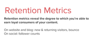 Retention metrics reveal the degree to which you’re able to
earn loyal consumers of your content.
On website and blog: new & returning visitors, bounce
On social: follower counts
Retention Metrics
 