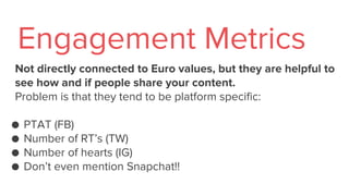 Not directly connected to Euro values, but they are helpful to
see how and if people share your content.
Problem is that they tend to be platform specific:
● PTAT (FB)
● Number of RT’s (TW)
● Number of hearts (IG)
● Don’t even mention Snapchat!!
Engagement Metrics
 