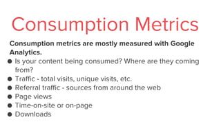 Consumption metrics are mostly measured with Google
Analytics.
● Is your content being consumed? Where are they coming
from?
● Traffic - total visits, unique visits, etc.
● Referral traffic - sources from around the web
● Page views
● Time-on-site or on-page
● Downloads
Consumption Metrics
 