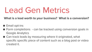 What is a lead worth to your business? What is a conversion?
● Email opt-ins
● Form completions - can be tracked using conversion goals in
Google Analytics
● Can track leads by measuring where it originated, what
specific specific piece of content such as a blog post or video
created it.
Lead Gen Metrics
 