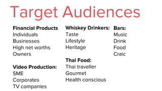 Target Audiences
Financial Products
Individuals
Businesses
High net worths
Owners
Video Production:
SME
Corporates
TV companies
Whiskey Drinkers:
Taste
Lifestyle
Heritage
Thai Food:
Thai traveller
Gourmet
Health conscious
Bars:
Music
Drink
Food
Craic
 