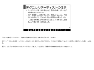 テクニカルアーティストの仕事
• ワークフローに関する仕事は必ず、費⽤用対効果、コストなど
を意識識しなければいけない  
• だが、都度度新しい対応が求められ、実績が少ないため、作業
にかかる前にどれくらいかかるのかを図るのが難しかった。  
• →どういう作業がどれだけかかったかというのをちゃんとロ
グとして残しておく必要があった。
11
こういう仕事の仕方をしていると、必ず費用対効果や製作コストを意識しなければいけなくなります。

それでもデータを大量に生産するタイプのものではないので、都度新しい対応が求められ、それらに対する実績が少ないので作業時間の見積もりがとても難しくなりま
す。

そこで、どういう作業がどれだけかかったかをログとして残して、それらからある程度の作業時間を類推するしかありませんでした。
 