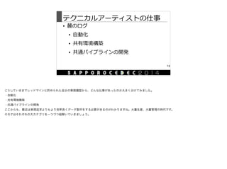 テクニカルアーティストの仕事
• 麓のログ  
• ⾃自動化  
• 共有環境構築  
• 共通パイプラインの開発
13
こうしていままでレッドマインに貯められた自分の業務履歴から、どんな仕事があったのか大きく分けてみました。

・自動化

・共有環境構築

・共通パイプラインの開発

ここからも、最近は表現追求よりもより効率良くデータ製作をする必要があるのがわかりますね。大量生産、大量管理の時代です。

それではそれぞれの大カテゴリを一つづつ紐解いていきましょう。
 