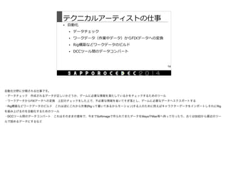 テクニカルアーティストの仕事
• ⾃自動化  
• データチェック  
• ワークデータ（作業中データ）からFIXデータへの変換  
• Rig構築などワークデータのビルド  
• DCCツール間のデータコンバート
14
自動化分野に分類される仕事です。

・データチェック 作成されるデータが正しいかどうか、ゲームに必要な情報を満たしているかをチェックするためのツール

・ワークデータからFIXデータへの変換 上記のチェックをした上で、不必要な情報を省いてそぎ落とし、ゲームに必要なデータへエクスポートする

・Rig構築などワークデータのビルド これは逆にこれから作業(Rigって書いてあるからモーション)する人のために例えばキャラクターデータをインポートしそれにRig
を組み上げるのを自動化するためのツール

・DCCツール間のデータコンバート これはそのままの意味で、今までSoftimageで作られてきたデータをMayaやMax等へ持って行ったり、古くはSI3Dから最近のツー
ルで読めるデータにするなど
 