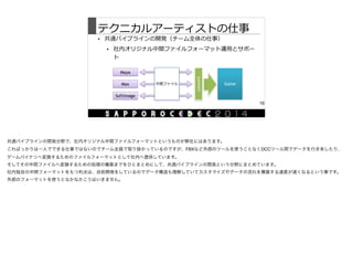 テクニカルアーティストの仕事
• 共通パイプラインの開発（チーム全体の仕事）  
• 社内オリジナル中間ファイルフォーマット運⽤用とサポー
ト
16
Maya
Max
Softimage
Game
convert
中間ファイル
共通パイプラインの開発分野で、社内オリジナル中間ファイルフォーマットというものが弊社にはあります。

こればっかりは一人でできる仕事ではないのでチーム全員で取り掛かっているのですが、FBXなど外部のツールを使うことなくDCCツール間でデータを行き来したり、
ゲームバイナリへ変換するためのファイルフォーマットとして社内へ提供しています。

そしてその中間ファイルへ変換するための処理の構築までをひとまとめにして、共通パイプラインの開発という分野にまとめています。

社内独自の中間フォーマットをもつ利点は、自前開発をしているのでデータ構造も理解していてカスタマイズやデータの流れを構築する速度が速くなるという事です。

外部のフォーマットを使うとなかなかこうはいきません。
 
