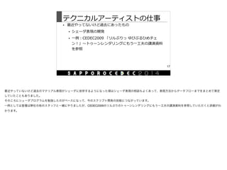 テクニカルアーティストの仕事
• 最近やってないけど過去にあったもの  
• シェーダ表現の開発  
• ⼀一例例：CEDEC2009  「リルぷりっ  ゆびぷるひめチェ
ン！」〜～トゥーンレンダリングにもう⼀一⼯工夫の講演資料料
を参照
17
最近やっていないけど過去のマテリアル表現がシェーダに依存するようになった頃はシェーダ表現の相談もよくあって、表現方法からデータフローまでをまとめて策定
していたこともありました。

そのころにシェーダプログラムを勉強したのがベースになって、今のスクリプト開発の技能につながっています。

一例としては登壇は弊社の他のスタッフと一緒にやりましたが、CEDEC2009のリルぷりのトゥーンレンダリングにもう一工夫の講演資料を参照していただくと詳細がわ
かります。
 