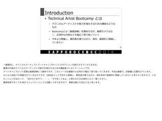 Introduction
• Technical  Artist  Bootcamp  とは  
• テクニカルアーティストの能⼒力力を強化するための講座のような
もの  
• Bootcampとは「基礎訓練」を意味するが、基礎だけではな
く、応⽤用的な内容なども幅広く取り扱っていく  
• 今年年より開催し、賛同者を募りながら、毎年年、継続的に開催し
ていきたい
2
一番最初に、テクニカルアーティストブートキャンプのイントロダクションを紹介させていただきます。

講演の内容はテクニカルアーティストの能力を強化するための講座風プレゼンテーションです。

ブートキャンプという言葉は基礎訓練とう意味ですが、このシリーズは基礎から応用まで幅広く取り扱っていきます。今回は基礎で。初級編と位置付けています。

もともとGDCでも開催されているものですが、CEDECとして今年から開催し、賛同者を募りながら、毎年各地で継続的に開催していきたいと考えていますので、この
セッションがおわって、「自分もできそう・・・」「ネタ持ってるよ」と思われた方は是非ともご一報ください。

講演希望でなくてもTAのコミュニティとしても活動しておりますので、情報交換にも役立てると思います。
 