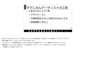 テクニカルアーティストの⼯工数
• とあるプロジェクト例例  
• デザイナー４⼈人  
• 作業時間を0.01⼈人⽉月削れるものとする  
• 開発期間１年年以上
20
例えば一つのプロジェクトパターンを例にします。あくまで実証を基にした架空の（大人の事情で）プロジェクトとします。

初期の段階でデザイナーが４人アサインされたものとします。

これらデザイナーの作業時間を平均して0.01人月削れるものを自動化やワークフロー整備で0.3人月で作ったとします。

開発期間は１年以上ですね。最近はリリース後も追加データやらアップデートの対応でもっとかかることもあります。

この情報をもとに計算してみましょう。
 