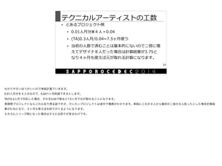 テクニカルアーティストの⼯工数
• とあるプロジェクト例例  
• 0.01⼈人⽉月分✖４⼈人＝0.04  
• (TA)0.3⼈人⽉月/0.04=7.5ヶ⽉月使う  
• 当初の⼈人数で済むことは基本的にないので⼆二倍に増
えてデザイナ８⼈人だった場合は計算結果が3.75と
なり４ヶ⽉月も使えば元が取れる計算になります。
21
わかりやすいほうがいいので単純計算でいきます。

0.01人月分を４人分なので、0.04/1ヶ月削減できるとします。

TAが0.3人月で対応した場合、それを0.04で割ると7.5ヶ月で元が取れることになります。

長期間プロジェクトならこれもあり得る話ですが、だいたいプロジェクトは途中で増員がかかります。単純にこれが４人から最初の二倍の８人担ったとした場合計算結
果が3.75となり、４ヶ月も使えばお釣りがくるようになります。

もちろんシリーズ物になった場合はさらにお釣りが来るわけです。
 